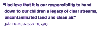 “I believe that it is our responsibility to hand down to our children a legacy of clear streams, uncontaminated land, and clean air.” John Heinz, October 18, 1987